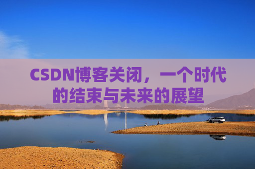 CSDN博客关闭,一个时代的结束与未来的展望 CSDN博客关闭,一个时代的结束与未来的展望